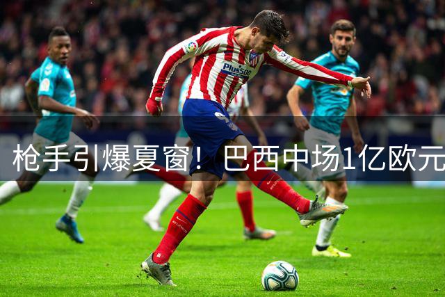 枪手引爆夏窗！巴西中场1亿欧元天价转会即将官宣
